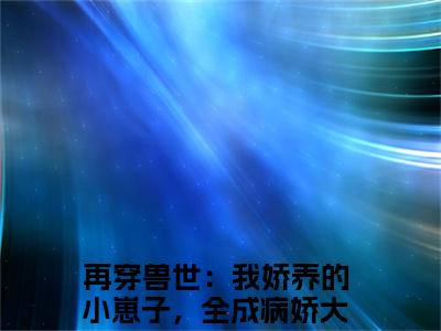 再穿兽世：我娇养的小崽子，全成病娇大佬辣简纭悠全文免费(再穿兽世：我娇养的小崽子，全成病娇大佬辣简纭悠)全集小说完整版大结局-再穿兽世：我娇养的小崽子，全成病娇大佬辣简纭悠全文阅读无弹窗