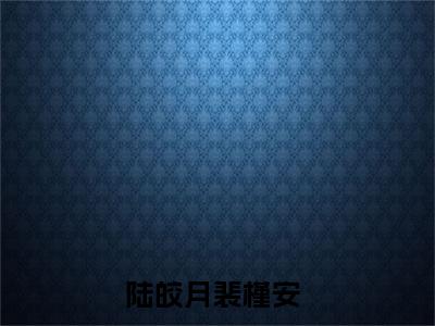 陆皎月裴槿安免费阅读无弹窗大结局，陆皎月裴槿安（最新全章节）全文阅读免费阅读-笔趣阁