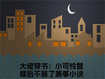 大佬穿书：小可怜替嫁后不装了箫筝(大佬穿书：小可怜替嫁后不装了箫筝)小说免费下载全本-大佬穿书：小可怜替嫁后不装了箫筝（大佬穿书：小可怜替嫁后不装了箫筝完整版）免费阅读无弹窗