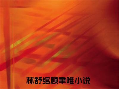 林舒绾顾聿唯(林舒绾顾聿唯)全文免费阅读无弹窗大结局_(林舒绾顾聿唯在线阅读)林舒绾顾聿唯最新章节列表笔趣阁（林舒绾顾聿唯）