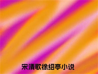 宋清歌徐绍亭小说(宋清歌徐绍亭)免费阅读无弹窗，小说名字是：宋清歌徐绍亭的小说在线阅读无删减
