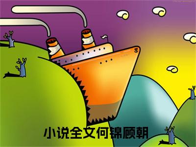 何锦顾朝最新免费小说全文在线阅读无弹窗大结局_（何锦顾朝全文在线阅读无弹窗）