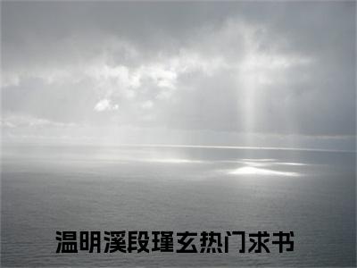 温明溪段瑾玄全文（温明溪段瑾玄）全文免费阅读无弹窗大结局_温明溪段瑾玄免费最新章节列表_笔趣阁