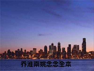 乔淮南姚念念(乔淮南姚念念）小说全文免费阅读无弹窗大结局_（乔淮南姚念念）小说全文免费阅读最新章节列表笔趣阁