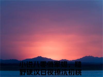 主角为八零俏军媳，糙野硬汉日夜撩沈初桃的小说-八零俏军媳，糙野硬汉日夜撩沈初桃小说全文免费阅读