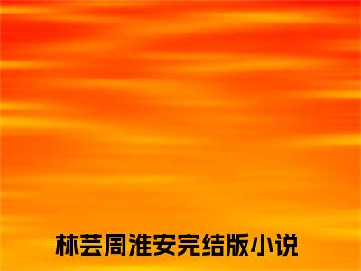 林芸周淮安小说（林芸周淮安）全文免费阅读无弹窗大结局_林芸周淮安小说最新章节列表