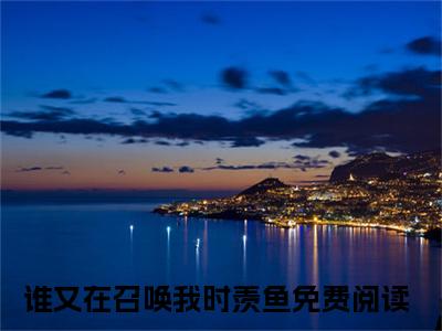 谁又在召唤我时羡鱼最新免费小说全文在线阅读无弹窗大结局_（谁又在召唤我时羡鱼全文在线阅读无弹窗）