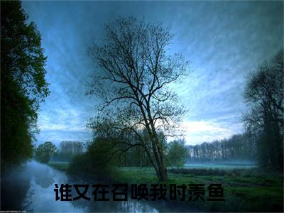 谁又在召唤我时羡鱼的小说主角（谁又在召唤我时羡鱼）免费阅读_谁又在召唤我时羡鱼热搜小说完结版阅读