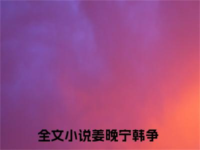 姜晚宁韩争（姜晚宁韩争）全文免费阅读无弹窗大结局_姜晚宁韩争免费阅读最新章节列表_笔趣阁