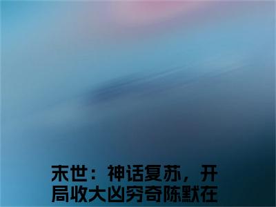 末世：神话复苏，开局收大凶穷奇陈默抖音热推新书小说全文阅读 （末世：神话复苏，开局收大凶穷奇陈默）全文免费阅读大结局