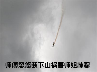 师傅忽悠我下山祸害师姐林穆在线阅读（师傅忽悠我下山祸害师姐林穆）全文免费阅读无弹窗大结局_师傅忽悠我下山祸害师姐林穆免费最新章节列表_笔趣阁