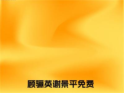 顾骊英谢景平（顾骊英谢景平）全文在线阅读无弹窗大结局_（顾骊英谢景平全文在线阅读无弹窗）顾骊英谢景平最新章节列表_笔趣阁（顾骊英谢景平）