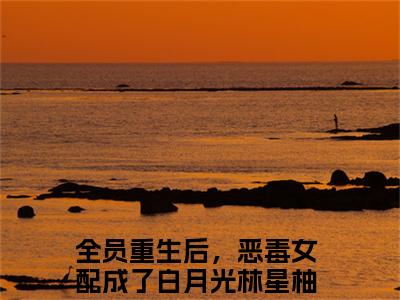 全员重生后，恶毒女配成了白月光林星柚小说完整版在线阅读 全员重生后，恶毒女配成了白月光林星柚精选小说推荐试读
