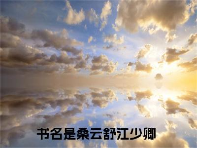 桑云舒江少卿（桑云舒江少卿）全文免费阅读最新章节_桑云舒江少卿小说免费最新章节列表_笔趣阁