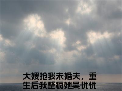 大嫂抢我未婚夫，重生后我整疯她吴忧忧（大嫂抢我未婚夫，重生后我整疯她吴忧忧）精彩小说-大嫂抢我未婚夫，重生后我整疯她吴忧忧小说全文无删减版免费阅读