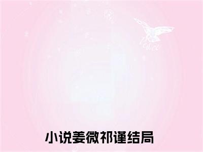 姜微祁谨小说全文（姜微祁谨）全文免费阅读无弹窗大结局_姜微祁谨小说全文最新章节列表_笔趣阁