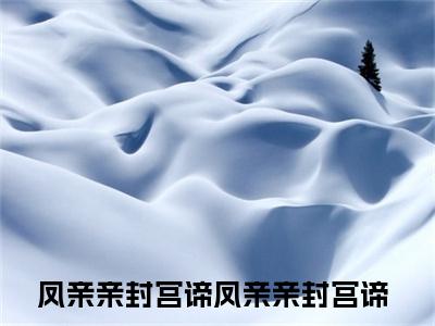 凤亲亲封宫谛全文免费阅读无弹窗大结局_（凤亲亲封宫谛免费阅读）凤亲亲封宫谛最新章节列表_笔趣阁