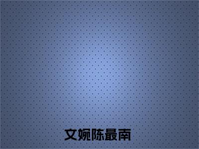 小说文婉陈最南（文婉陈最南小说免费阅读）完结阅读_文婉陈最南全文免费阅读最新章节大结局