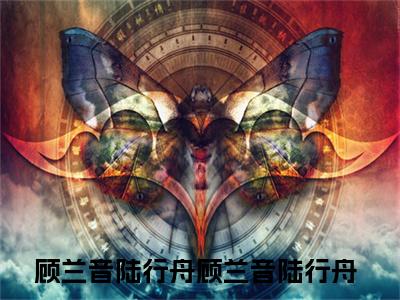 顾兰音陆行舟（顾兰音陆行舟小说）全文免费阅读无弹窗大结局_顾兰音陆行舟小说免费阅读最新章节列表