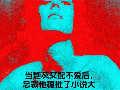 小说温阮顾清时全文免费阅读无弹窗_（当炮灰女配不爱后，总裁他疯批了完结）温阮顾清时小说免费阅读无弹窗最新章节列表