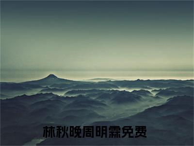 林秋晚周明霖小说(林秋晚周明霖)小说全文免费阅读_（林秋晚周明霖）林秋晚周明霖最新章节列表