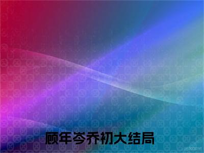 小说(顾年岑乔初)全文免费阅读_(顾年岑乔初)小说全文免费阅读