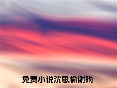 沈思榆谢昀（沈思榆谢昀）小说全文免费阅读正版无弹窗 沈思榆谢昀全文无弹窗阅读