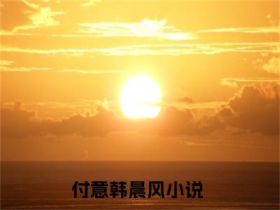 付意韩晨风小说免费阅读（付意韩晨风）全文免费阅读无弹窗大结局_付意韩晨风小说免费阅读最新章节列表_笔趣阁（付意韩晨风）
