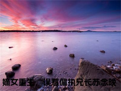 嫡女重生，误惹偏执兄长苏念晚全文免费阅读大结局 嫡女重生，误惹偏执兄长苏念晚小说最新章节阅读无弹窗