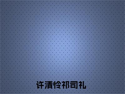 精选好书许清怜祁司礼无弹窗免费阅读-（许清怜祁司礼）完整版全文在线赏析