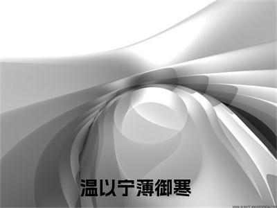 温以宁薄御寒小说（温以宁薄御寒）全文免费阅读结局-温以宁薄御寒强推全文阅读无弹窗
