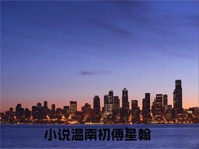 温南初傅星翰（温南初傅星翰）小说全文免费阅读无弹窗大结局_温南初傅星翰最新章节列表笔趣阁（温南初傅星翰）