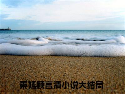 秦嫣顾言清（秦嫣顾言清）最新章节在线阅读 抖音新书热荐秦嫣顾言清