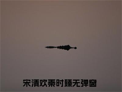宋清欢秦时臻小说（宋清欢秦时臻）全文免费阅读结局-宋清欢秦时臻全文完结版阅读