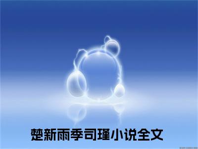 热门小说已完结楚新雨季司瑾小说无弹窗大结局_楚新雨季司瑾楚新雨季司瑾全文阅读大结局