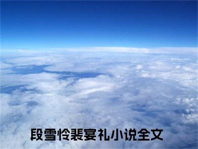 段雪怜裴宴礼全文免费阅读无弹窗大结局_（段雪怜裴宴礼阅读全文大结局）段雪怜裴宴礼最新章节列表（段雪怜裴宴礼）