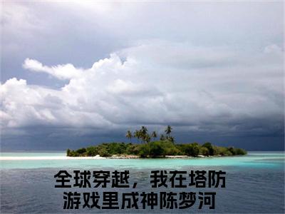 全球穿越，我在塔防游戏里成神陈梦河已完结小说全集阅读（全球穿越，我在塔防游戏里成神陈梦河完整版大结局）全球穿越，我在塔防游戏里成神陈梦河小说全文阅读笔趣阁