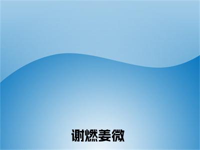 主角为谢燃姜微的小说精彩阅读-谢燃姜微最新章节阅读