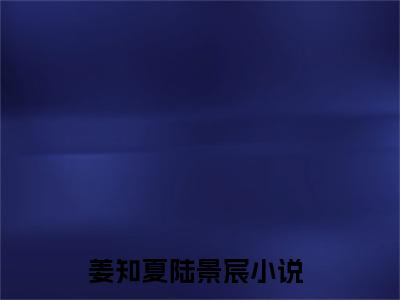 姜知夏陆景宸（姜知夏陆景宸）抖音热推小说全集无删减，姜知夏陆景宸完整章节阅读