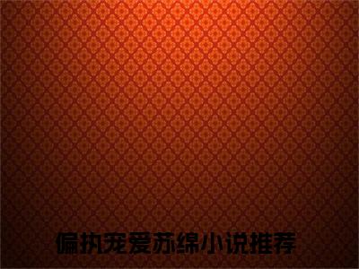 偏执宠爱苏绵的小说大结局免费阅读，偏执宠爱苏绵小说最新章节番外篇