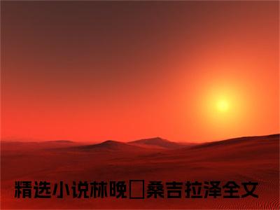 林晚玥桑吉拉泽是哪部小说的主角-（林晚玥桑吉拉泽）全文无弹窗完整版阅读