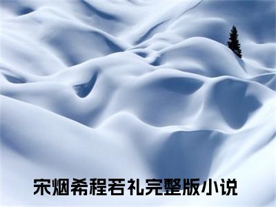 宋烟希程若礼（宋烟希程若礼）全文小说完整版-（宋烟希程若礼）宋烟希程若礼全文无删减免费阅读