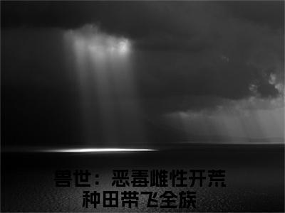 兽世：恶毒雌性开荒种田带飞全族（凤姝）小说全文无删减版在线阅读_凤姝（兽世：恶毒雌性开荒种田带飞全族无弹窗）_笔趣阁