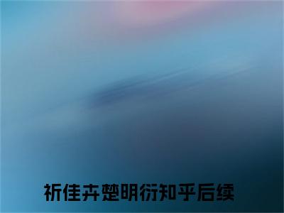 祈佳卉楚明衍(祈佳卉楚明衍)全文免费阅读无弹窗大结局_(祈佳卉楚明衍免费阅读全文大结局)最新章节列表_笔趣阁（祈佳卉楚明衍）