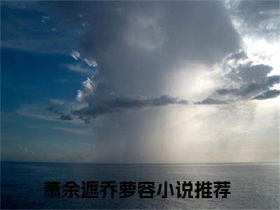 萧余遮乔萝容全文+后续（萧余遮乔萝容）全文免费阅读无弹窗大结局_（萧余遮乔萝容全文+后续）萧余遮乔萝容免费阅读无弹窗最新章节列表（萧余遮乔萝容全文+后续）