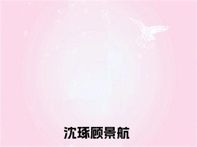 沈琢顾景航（沈琢顾景航最新全章节大结局）全文阅读-沈琢顾景航在线小说免费阅读