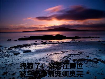 撩疯了！娇娇在兽世被全员争着宠婀灵（撩疯了！娇娇在兽世被全员争着宠婀灵）全文免费阅读-撩疯了！娇娇在兽世被全员争着宠婀灵最新章节在线阅读