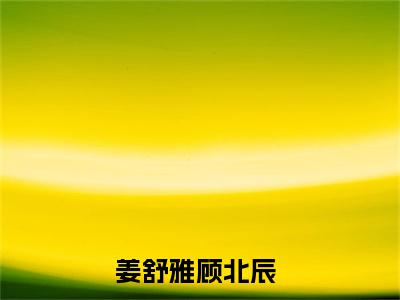 姜舒雅顾北辰（姜舒雅顾北辰）小说大结局全文免费阅读-姜舒雅顾北辰抖音小说