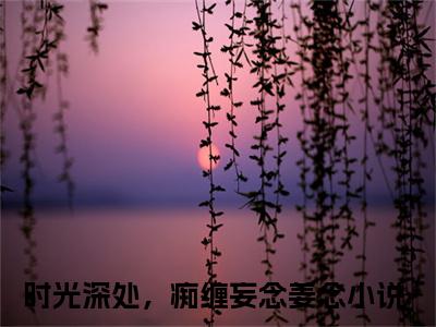 时光深处，痴缠妄念姜念全文免费阅读无弹窗大结局_（时光深处，痴缠妄念姜念无弹窗）时光深处，痴缠妄念姜念全文阅读最新章节列表笔趣阁