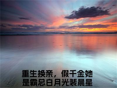 重生换亲，假千金她是霸总白月光裴晨星笔趣阁免费小说-主角为重生换亲，假千金她是霸总白月光裴晨星的小说全文在线赏析